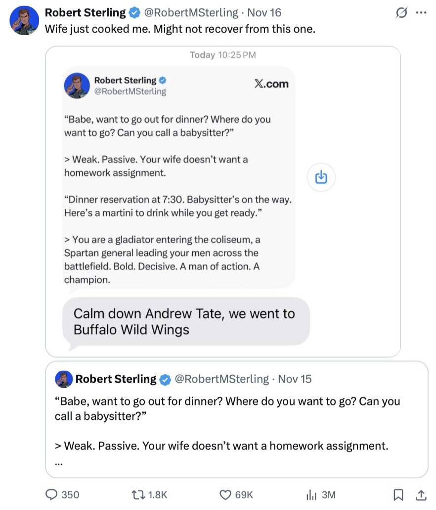 s ... Robert Sterling @RobertMSterling Nov 16 Wife just cooked me. Might not recover from this one. Today 10:25 PM Robert Sterling X.com @RobertMSterling Babe, want to go out for dinner? Where do you want to go? Can you call a babysitter? > Weak. Passive. Your wife doesn't want a homework assignment. Dinner reservation at 7:30. Babysitter's on the way. Here's a martini to drink while you get ready. > You are a gladiator entering the coliseum, a Spartan general leading your men across the battlefield. Bold. Decisive. A man of action. A champion. Calm down Andrew Tate, we went 