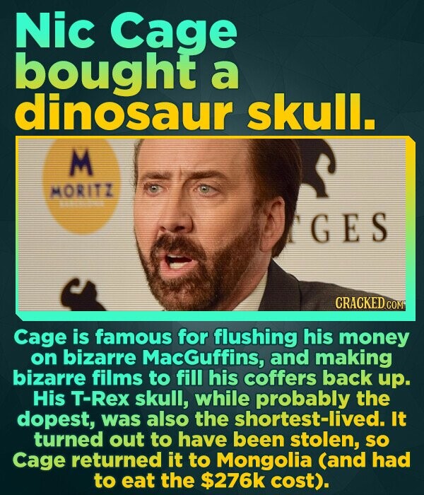 Nic Cage bought a dinosaur skull. M MORITI GES CRACKEDCO Cage is famous for flushing his money on bizarre MacGuffins, and making bizarre films to fill