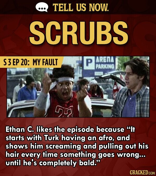 TELL US NOW. SCRUBS S3 EP 20: MY FAULT P ARENA PARKING Ethan C. likes the episode because It starts with Turk having an afro, and shows him screaming and pulling out his hair every time something goes wrong... until he's completely bald. CRACKED.COM