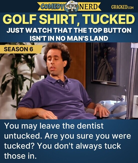COMEDY NERD CRACKED.COM GOLF SHIRT, TUCKED JUST WATCH THAT THE TOP BUTTON ISN'T IN NO MAN'S LAND SEASON 6 You may leave the dentist untucked. Are you sure you were tucked? You don't always tuck those in.