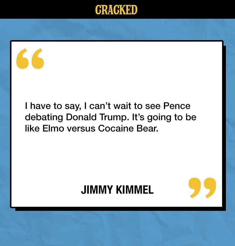 CRACKED I have to say, I can't wait to see Pence debating Donald Trump. It's going to be like Elmo versus Cocaine Bear. JIMMY KIMMEL 
