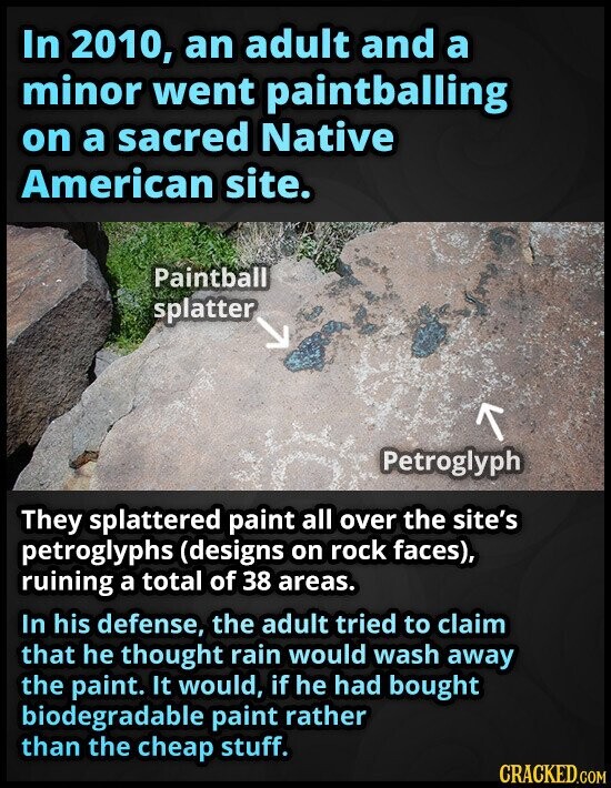 In 2010, an adult and a minor went paintballing on a sacred Native American site. Paintball splatter Petroglyph They splattered paint all over the site's petroglyphs (designs on rock faces), ruining a total of 38 areas. In his defense, the adult tried to claim that he thought rain would wash away the paint. It would, if he had bought biodegradable paint rather than the cheap stuff. CRACKED.COM