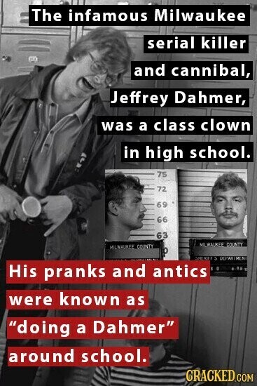 The infamous Milwaukee serial killer and cannibal, Jeffrey Dahmer, was a class clown in high school. 75 72 69 66 63 MILWAUKEE COUNTY MILWAUKEE COUNTY SHERIFF S DEPARTMENT His pranks and antics E 0 23 were known as doing a Dahmer around school. CRACKED.COM
