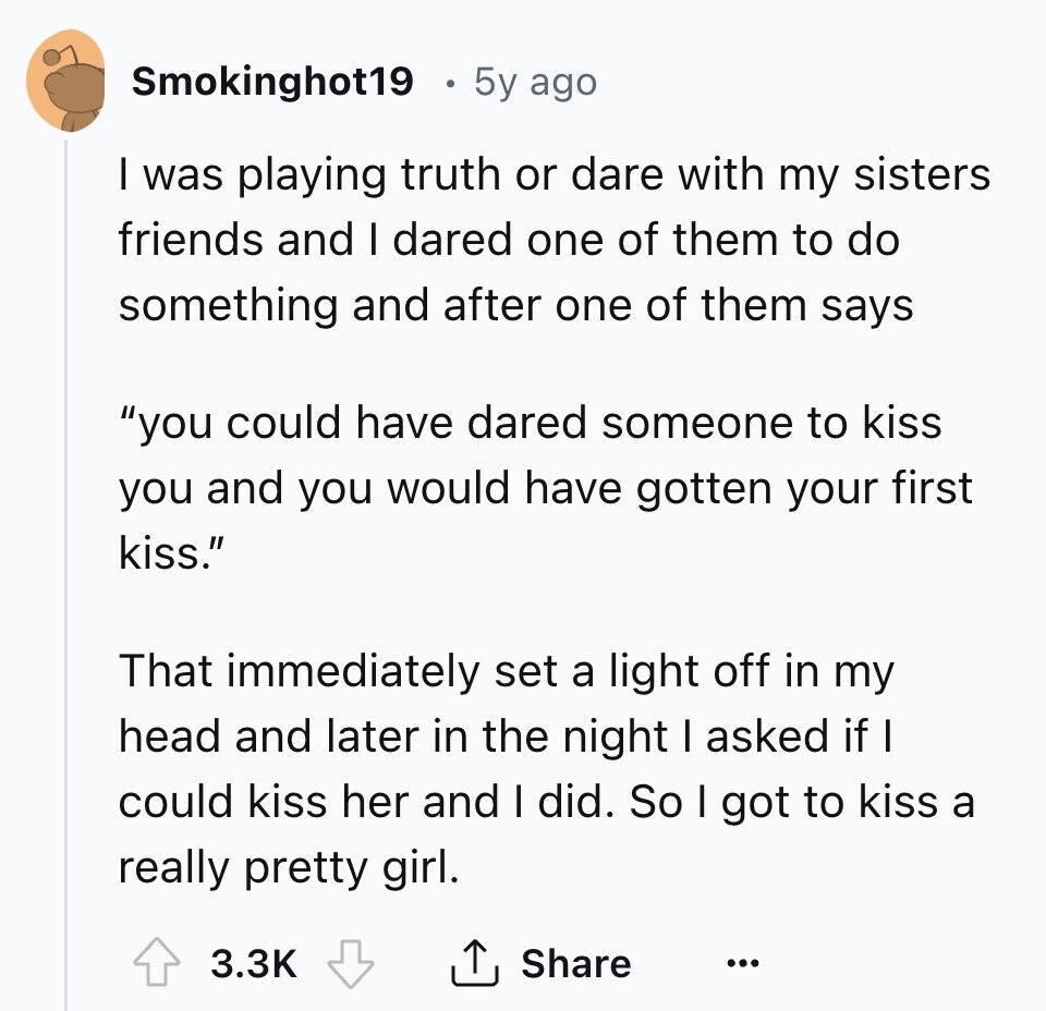 Smokinghot19 5y ago I was playing truth or dare with my sisters friends and I dared one of them to do something and after one of them says you could have dared someone to kiss you and you would have gotten your first kiss. That immediately set a light off in my head and later in the night I asked if I could kiss her and I did. So I got to kiss a really pretty girl. 3.3K Share ... 