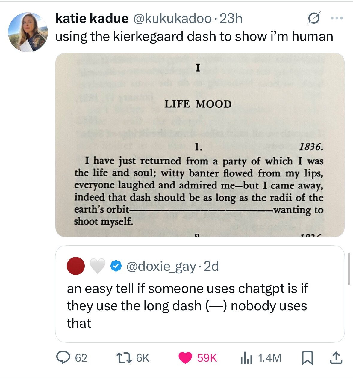 O katie kadue @kukukadoo.23h ... using the kierkegaard dash to show i'm human I LIFE MOOD 1. 1836. I have just returned from a party of which I was the life and soul; witty banter flowed from my lips, everyone laughed and admired me-but I came away, indeed that dash should be as long as the radii of the earth's orbit wanting to shoot myself. 102 @doxie_gay.2d an easy tell if someone uses chatgpt is if they use the long dash (-) nobody uses that 62 6K 59K 1.4M