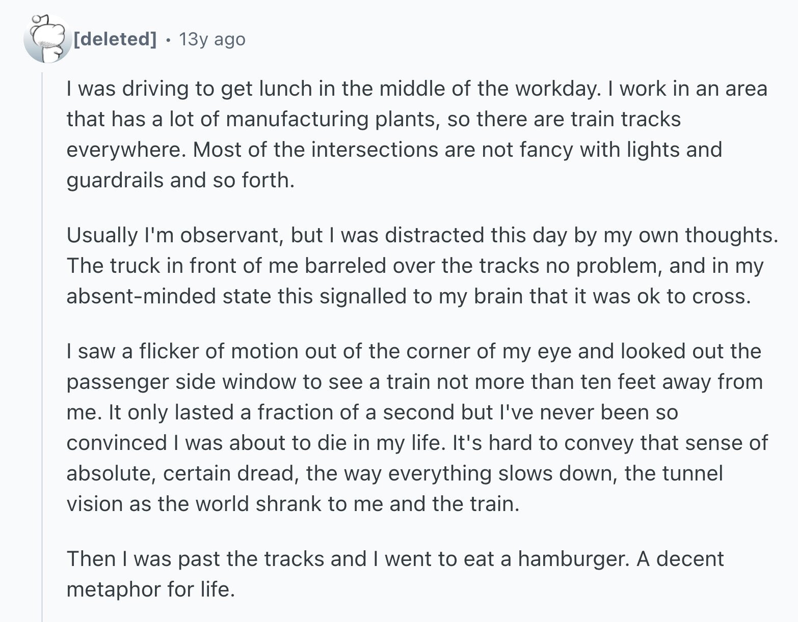 13y ago I was driving to get lunch in the middle of the workday. I work in an area that has a lot of manufacturing plants, so there are train tracks everywhere. Most of the intersections are not fancy with lights and guardrails and so forth. Usually I'm observant, but I was distracted this day by my own thoughts. The truck in front of me barreled over the tracks no problem, and in my absent-minded state this signalled to my brain that it was ok to cross. I saw a flicker of motion out of the corner of my