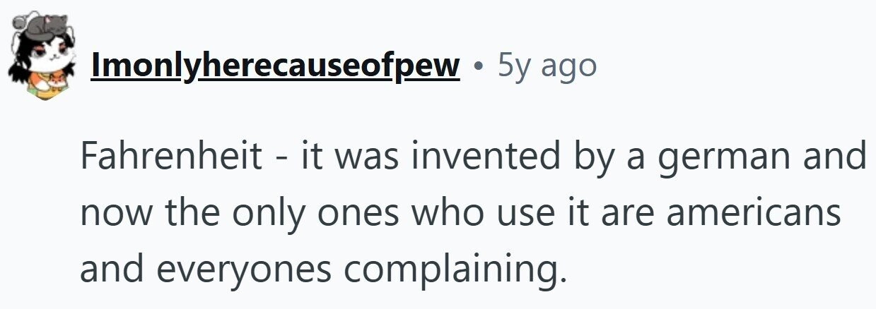 Imonlyherecauseofpew . 5y ago Fahrenheit - it was invented by a german and now the only ones who use it are americans and everyones complaining.
