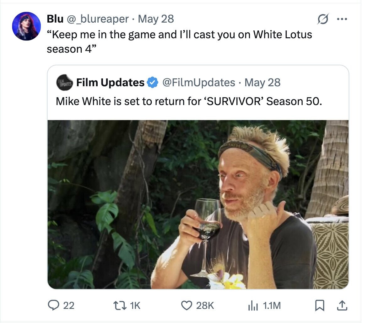 Blu @_blureaper May 28 0 ... Keep me in the game and I'll cast you on White Lotus season 4 FILM UPDATES Film Updates @FilmUpdates May 28 Mike White is set to return for 'SURVIVOR' Season 50. 22 28K 1K del 1.1M