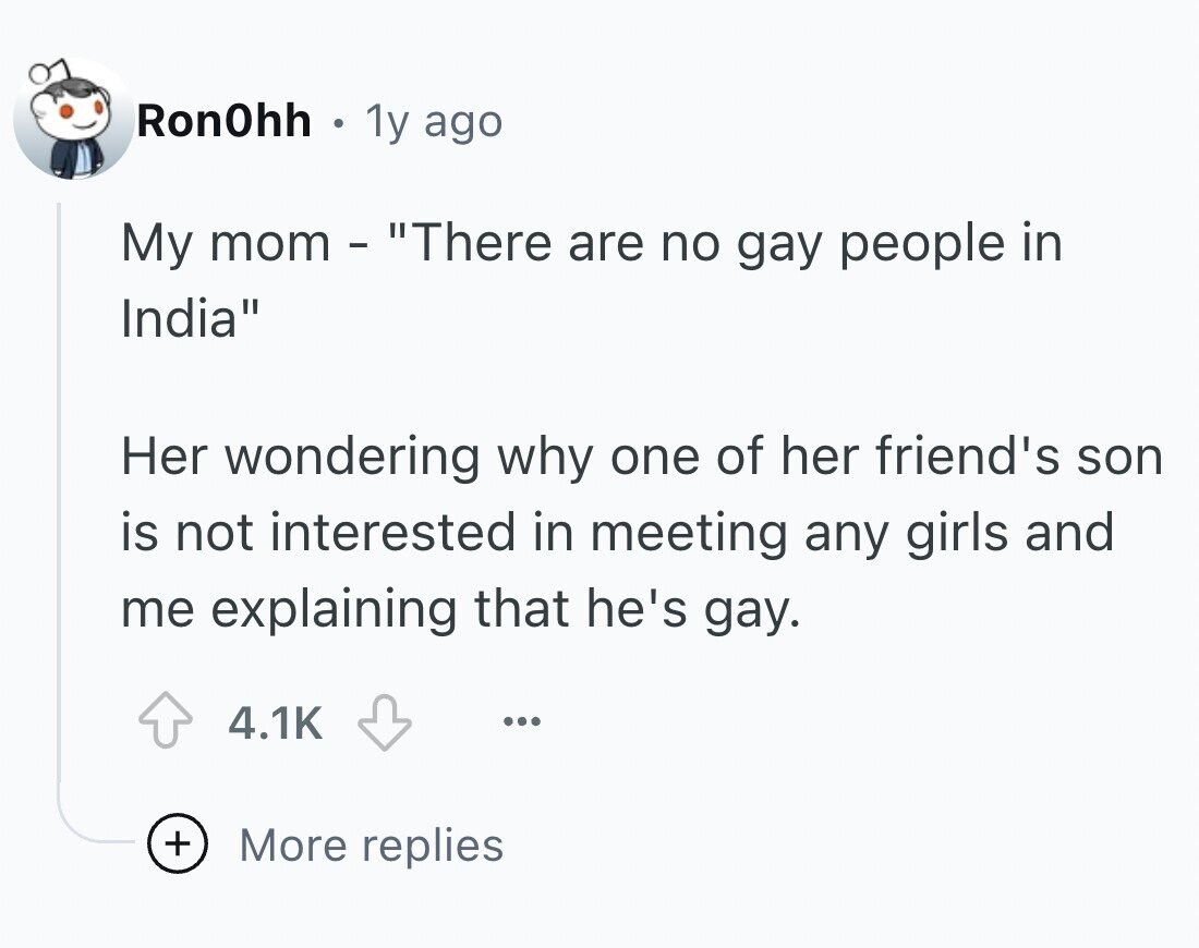 Ron0hh . 1y ago My mom - There are no gay people in India Her wondering why one of her friend's son is not interested in meeting any girls and me explaining that he's gay. 4.1K ... + More replies