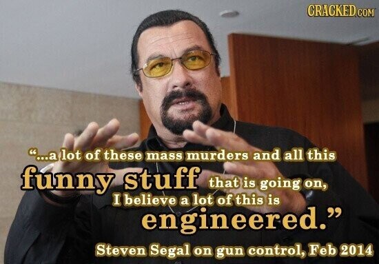 CRACKED.COM ...a lot of these mass murders and all this funny stuff that is going on, I believe a lot of this is engineered. Steven Segal on gun control, Feb 2014
