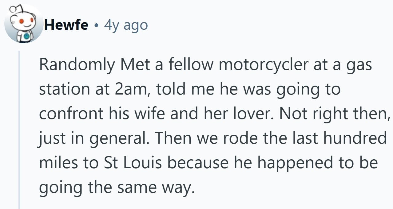 Hewfe . 4y ago Randomly Met a fellow motorcycler at a gas station at 2am, told me he was going to confront his wife and her lover. Not right then, just in general. Then we rode the last hundred miles to St Louis because he happened to be going the same way.