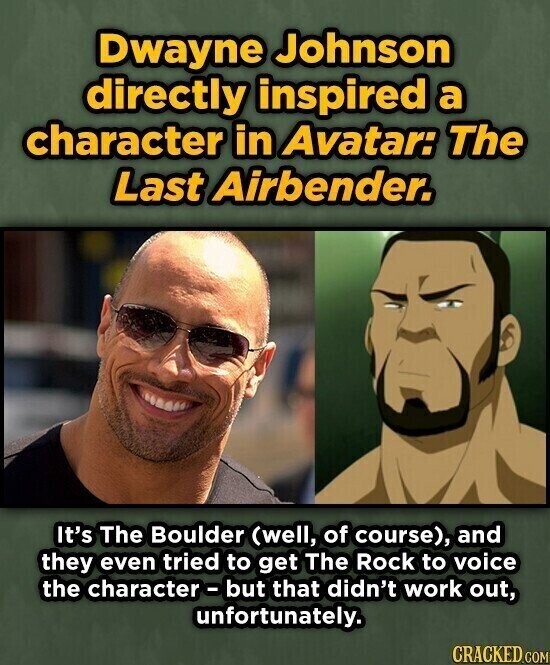 Dwayne Johnson directly inspired a character in Avatar: The Last Airbender. It's The Boulder (well, of course), and they even tried to get The Rock to voice the character-but that didn't work out, unfortunately. CRACKED.COM