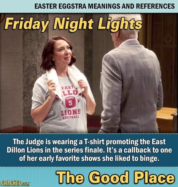 EASTER EGGSTRA MEANINGS AND REFERENCES Friday Night Lights EAST LLO ###### 5 LIONS FOOTBALL The Judge is wearing a T-shirt promoting the East Dillon Lions in the series finale. It's a callback to one of her early favorite shows she liked to binge. The Good Place CRACKED.COM