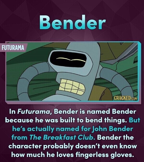 Bender FUTURAMA CRACKED.COM In Futurama, Bender is named Bender because he was built to bend things. But he's actually named for John Bender from The Breakfast Club. Bender the character probably doesn't even know how much he loves fingerless gloves.