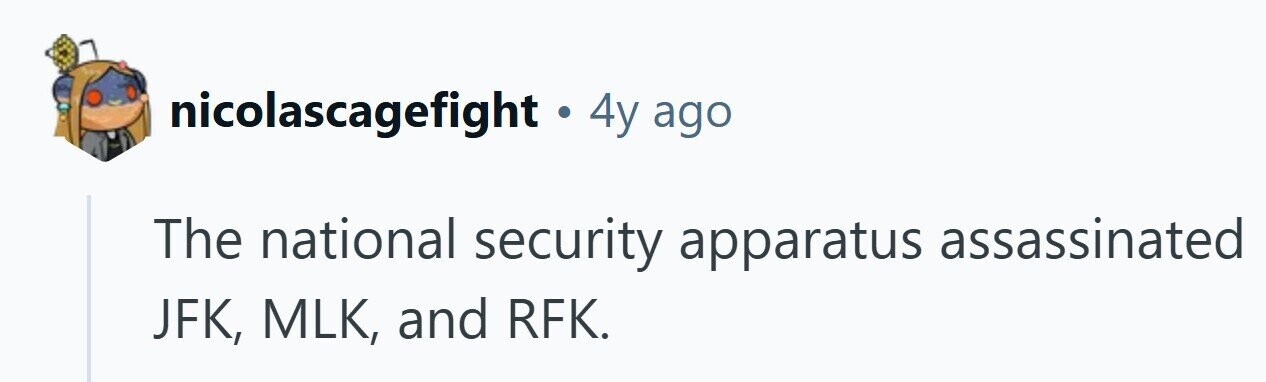 nicolascagefight . 4y ago The national security apparatus assassinated JFK, MLK, and RFK. 