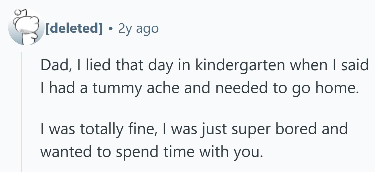  . 2y ago Dad, I lied that day in kindergarten when I said I had a tummy ache and needed to go home. I was totally fine, I was just super bored and wanted to spend time with you. 