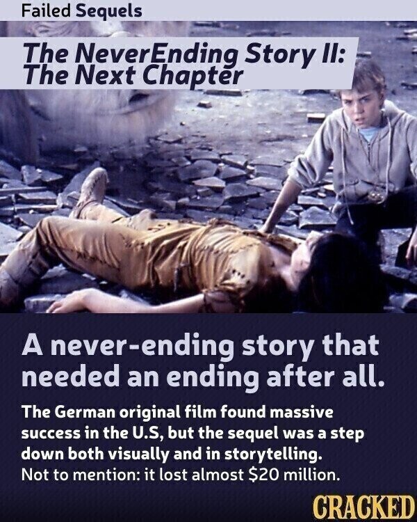 Failed Sequels The NeverEnding Story II: The Next Chapter A never-ending story that needed an ending after all. The German original film found massive success in the U.S, but the sequel was a step down both visually and in storytelling. Not to mention: it lost almost $20 million. CRACKED