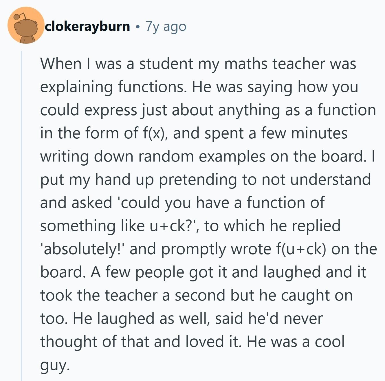 clokerayburn 7y ago When I was a student my maths teacher was explaining functions. Не was saying how you could express just about anything as a function in the form of f(x), and spent a few minutes writing down random examples on the board. I put my hand up pretending to not understand and asked 'could you have a function of something like u+ck?', to which he replied 'absolutely! and promptly wrote f(u+ck) on the board. A few people got it and laughed and it took the teacher a second but he caught on too. Не laughed as well, said 