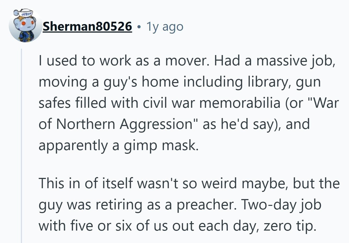 Sherman80526 1y ago | used to work as a mover. Had a massive job, moving a guy's home including library, gun safes filled with civil war memorabilia (or War of Northern Aggression as he'd say), and apparently a gimp mask. This in of itself wasn't so weird maybe, but the guy was retiring as a preacher. Two-day job with five or six of us out each day, zero tip. 