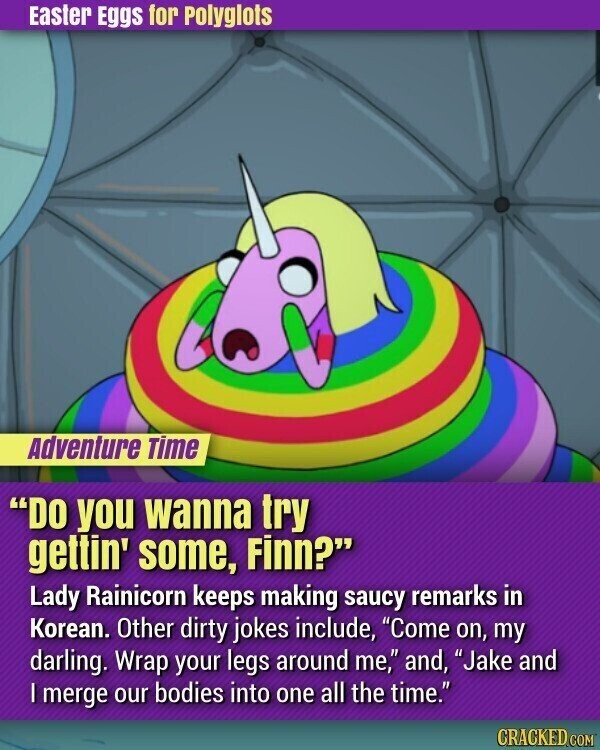 Easter Eggs for Polyglots Adventure Time DO you wanna try gettin' some, Finn? Lady Rainicorn keeps making saucy remarks in Korean. Other dirty jokes include, Come on, my darling. Wrap your legs around me, and, Jake and | merge our bodies into one all the time. CRACKED.COM