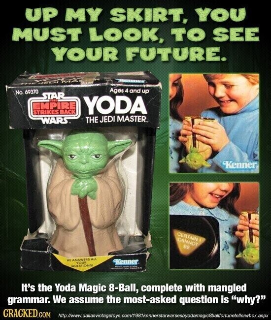 UP MY SKIRT, YOU MUST LOOK, TO SEE YOUR FUTURE. 1600 Ages 4 and up No. 69370 STAR THE EMPIRE YODA STRIKES BACK THE JEDI MASTER. WARS Kenner CERTAIN CANNOT BE HE ANSWERS ALL YOUR Kenner QUESTIONS! - - . - - - HA It's the Yoda Magic 8-Ball, complete with mangled grammar. We assume the most-asked question is why? CRACKED.COM http://www.dallasvintagetoys.com/1981kennerstarwarsesbyodamagicBbalffortunetellerwbox.aspx