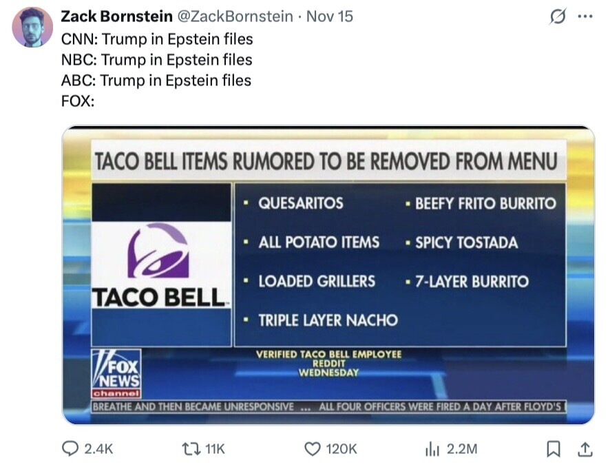 Zack Bornstein @ZackBornstein Nov 15 ... CNN: Trump in Epstein files NBC: Trump in Epstein files ABC: Trump in Epstein files FOX: TACO BELL ITEMS RUMORED TO BE REMOVED FROM MENU QUESARITOS BEEFY FRITO BURRITO ALL POTATO ITEMS SPICY TOSTADA LOADED GRILLERS 7-LAYER BURRITO TACO BELL TRIPLE LAYER NACHO VERIFIED TACO BELL EMPLOYEE FOX REDDIT WEDNESDAY NEWS channel BREATHE AND THEN BECAME UNRESPONSIVE ... ALL FOUR OFFICERS WERE FIRED A DAY AFTER FLOYD'S 2.4K 11K 120K del 2.2M 