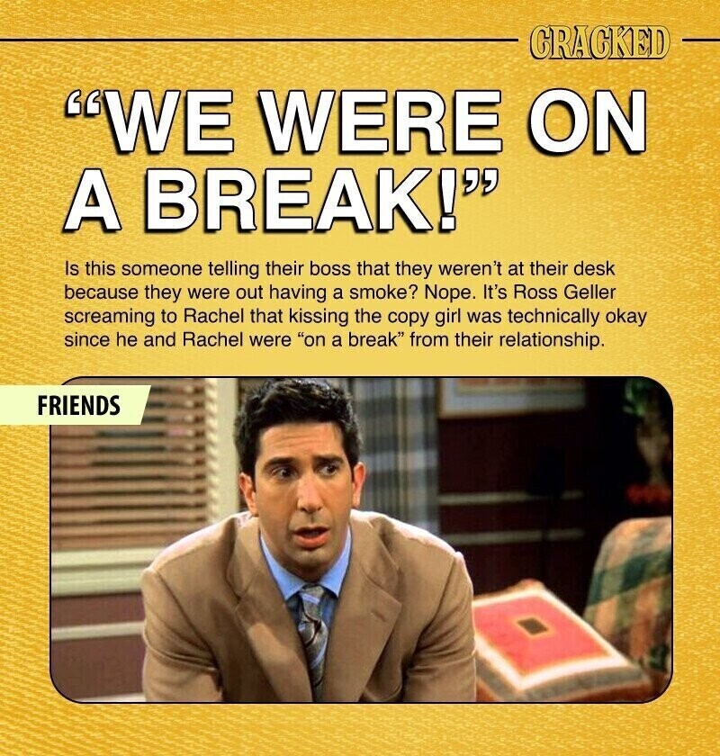 CRACKED WE WERE ON A BREAK! Is this someone telling their boss that they weren't at their desk because they were out having a smoke? Nope. It's Ross Geller screaming to Rachel that kissing the copy girl was technically okay since he and Rachel were on a break from their relationship. FRIENDS