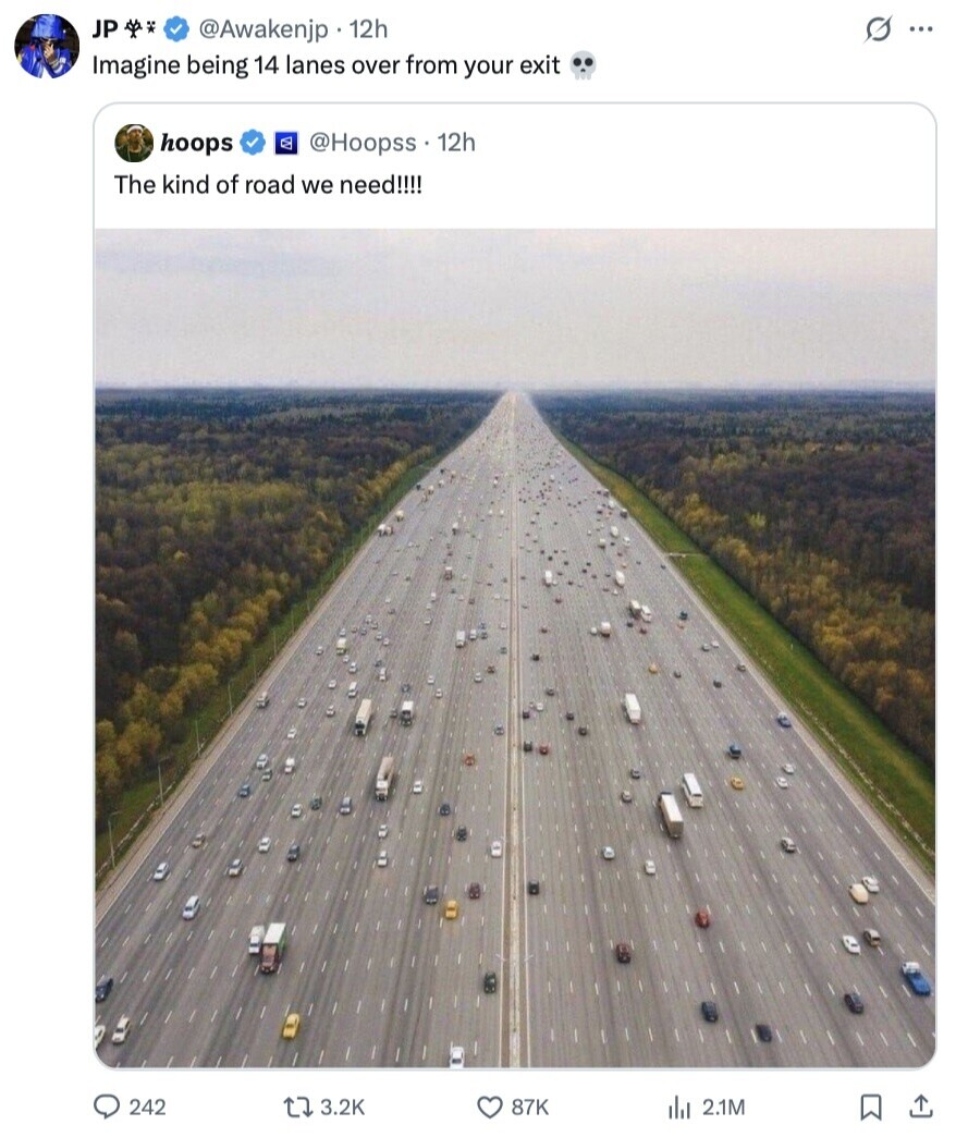 JP G ... @Awakenjp 12h Imagine being 14 lanes over from your exit hoops @Hoopss 12h The kind of road we need!!!! 242 3.2K 87K del 2.1M 