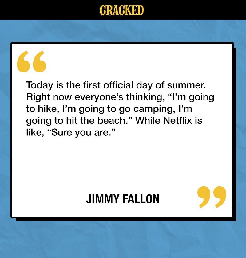 CRACKED Today is the first official day of summer. Right now everyone's thinking, I'm going to hike, I'm going to go camping, I'm going to hit the beach. While Netflix is like, Sure you are. JIMMY FALLON 