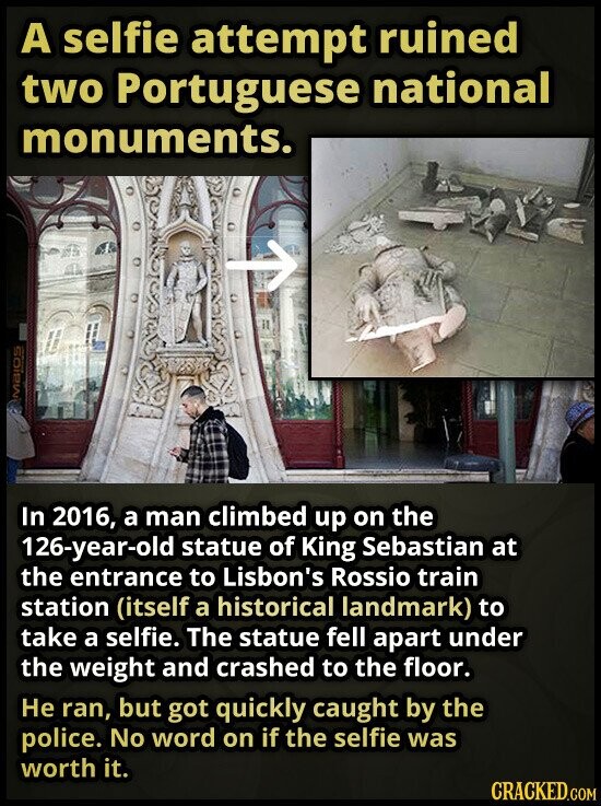 A selfie attempt ruined two Portuguese national monuments. MAJOS In 2016, a man climbed up on the 126-year-old statue of King Sebastian at the entrance to Lisbon's Rossio train station (itself a historical landmark) to take a selfie. The statue fell apart under the weight and crashed to the floor. Не ran, but got quickly caught by the police. No word on if the selfie was worth it. CRACKED.COM