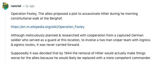 ramriot 2y ago Operation Foxley, The allies proposed a plot to assassinate Hitler during he morning constitutional walk at the Berghof. https://en.m.wikipedia.org/wiki/Operation_Foxley Although meticulously planned & researched with cooperation from a captured German soldier who served as a guard at this location, to involve a two man sniper team with ingress & egress routes, It was never carried forward. Supposedly it was decided that by 1944 the removal of Hitler would actually make things worse for the allies because he would likely be replaced with a more competent commander. 
