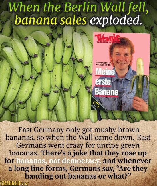 When the Berlin Wall fell, banana sales exploded. Titanic adid - Zonen-Gaby (17) im Glück (BRD) Meine erste Banane f nt - Informa I East Germany only got mushy brown bananas, so when the Wall came down, East Germans went crazy for unripe green bananas. There's a joke that they rose up for bananas, not democracy, and whenever a long line forms, Germans say, Are they handing out bananas or what? CRACKED COM