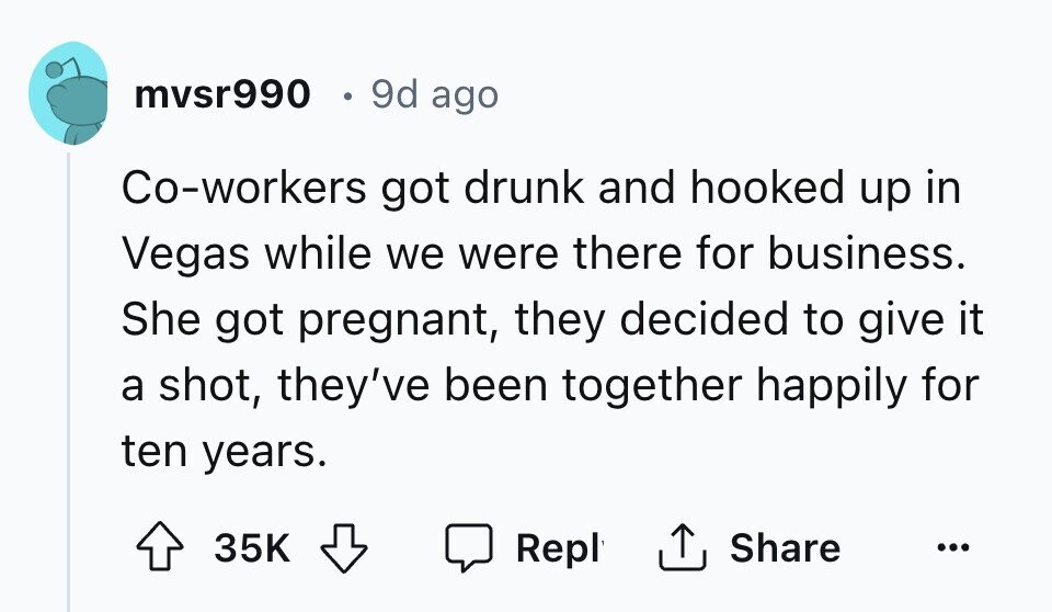 mvsr990 9d ago Co-workers got drunk and hooked up in Vegas while we were there for business. She got pregnant, they decided to give it a shot, they've been together happily for ten years. Share 35K Repl ...