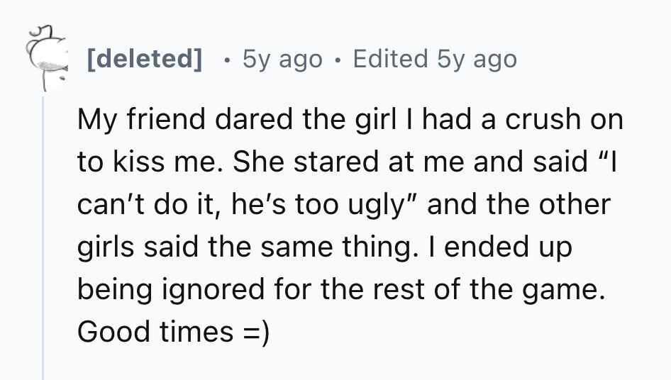  5y ago e Edited 5y ago My friend dared the girl I had a crush on to kiss me. She stared at me and said I can't do it, he's too ugly and the other girls said the same thing. I ended up being ignored for the rest of the game. Good times =) 