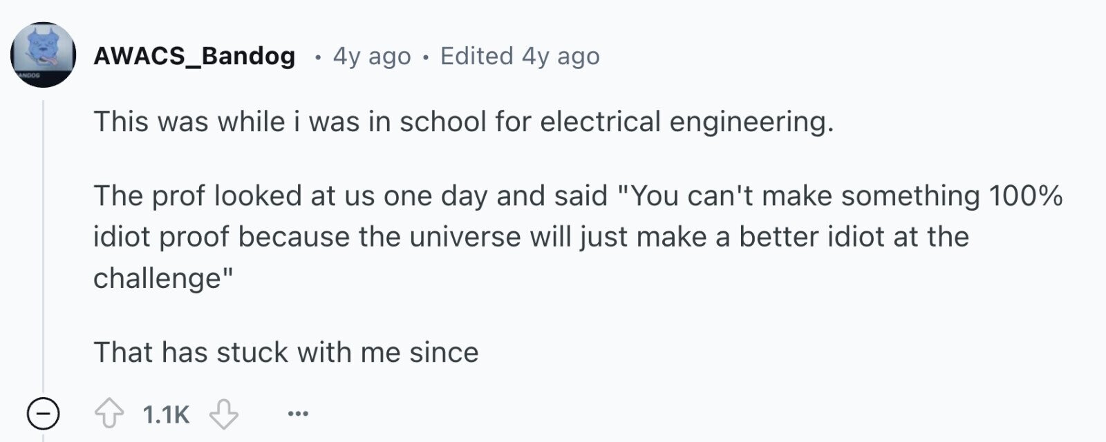 AWACS_Bandog 4y ago Edited 4y ago ANDOG This was while i was in school for electrical engineering. The prof looked at us one day and said You can't make something 100% idiot proof because the universe will just make a better idiot at the challenge That has stuck with me since - 1.1K ...