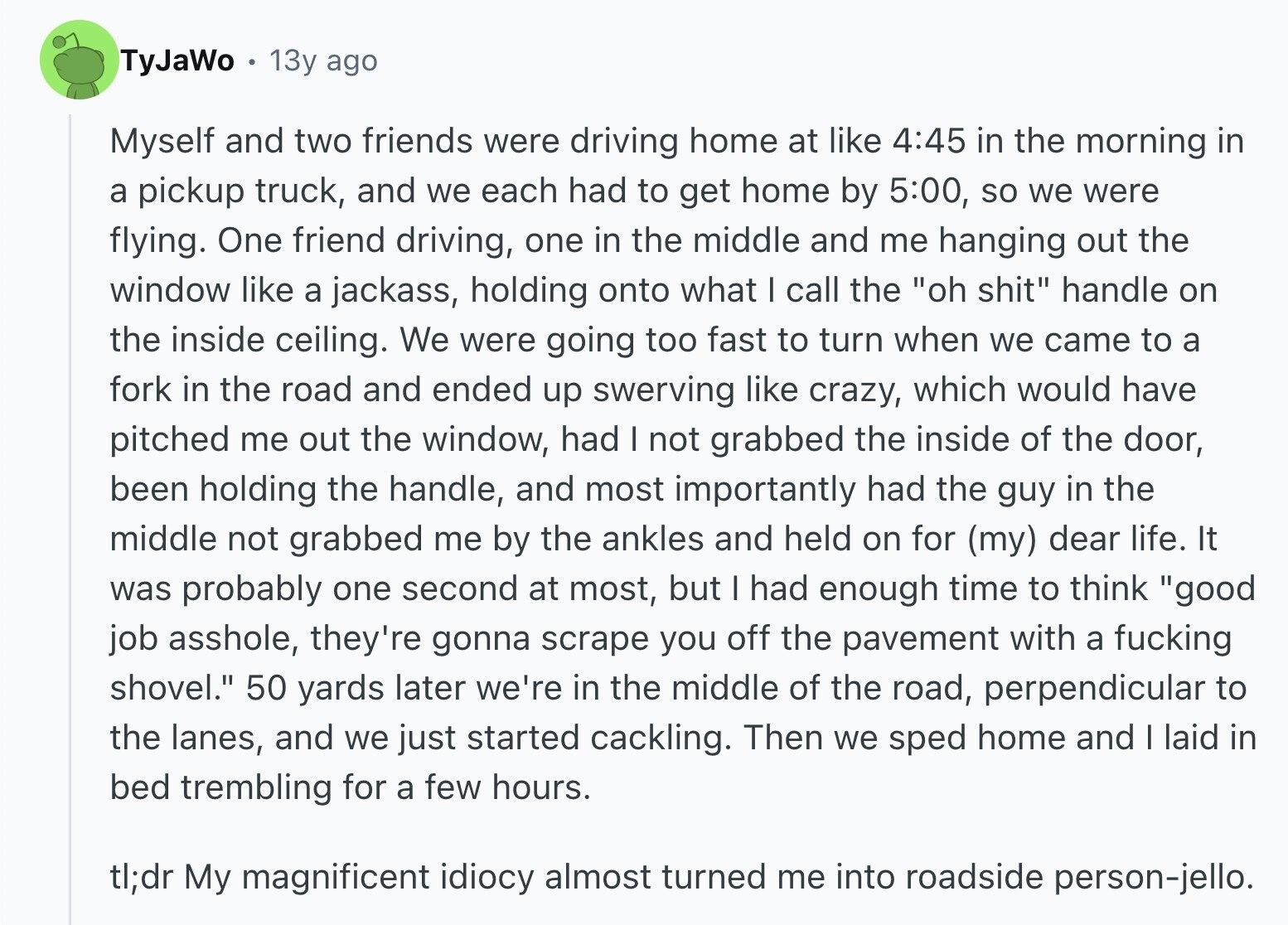TyJaWo 13y ago Myself and two friends were driving home at like 4:45 in the morning in a pickup truck, and we each had to get home by 5:00, so we were flying. One friend driving, one in the middle and me hanging out the window like a jackass, holding onto what I call the oh shit handle on the inside ceiling. We were going too fast to turn when we came to a fork in the road and ended up swerving like crazy, which would have pitched me out the window, had I not grabbed the inside of the