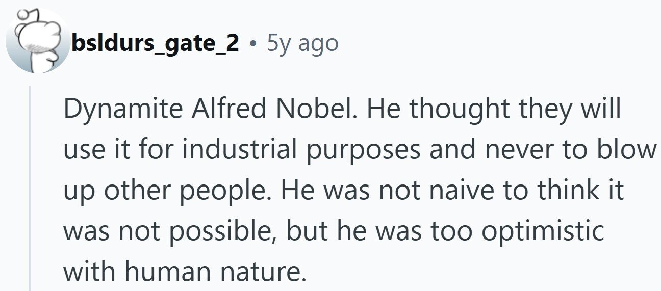 bsldurs_gate_2 . 5y ago Dynamite Alfred Nobel. Не thought they will use it for industrial purposes and never to blow up other people. Не was not naive to think it was not possible, but he was too optimistic with human nature.
