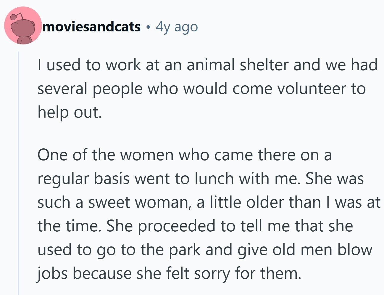 moviesandcats 4y ago I used to work at an animal shelter and we had several people who would come volunteer to help out. One of the women who came there on a regular basis went to lunch with me. She was such a sweet woman, a little older than I was at the time. She proceeded to tell me that she used to go to the park and give old men blow jobs because she felt sorry for them.