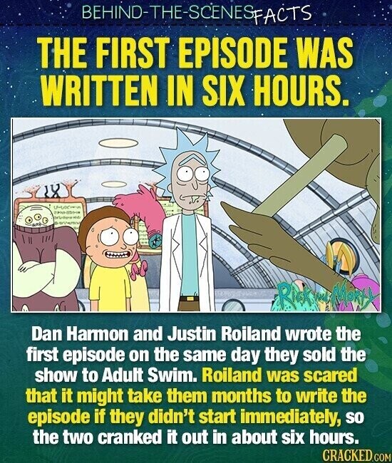 BEHIND-THE-SCENESFACTS THE FIRST EPISODE WAS WRITTEN IN SIX HOURS. Rick ne MoRty Dan Harmon and Justin Roiland wrote the first episode on the same day they sold the show to Adult Swim. Roiland was scared that it might take them months to write the episode if they didn't start immediately, so the two cranked it out in about six hours. CRACKED.COM