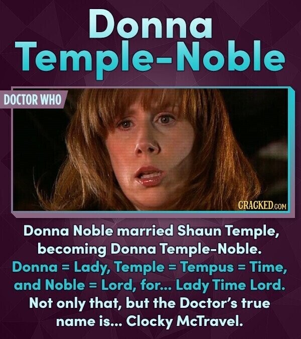Donna Temple-Noble DOCTOR WHO CRACKED.COM Donna Noble married Shaun Temple, becoming Donna Temple-Noble. Donna = Lady, Temple = Tempus = Time, and Noble = Lord, for... Lady Time Lord. Not only that, but the Doctor's true name is... Clocky McTravel.