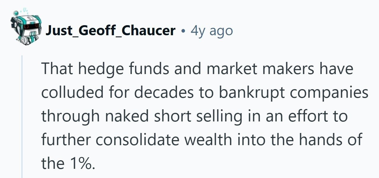 Just_Geoff_Chaucer de 4y ago That hedge funds and market makers have colluded for decades to bankrupt companies through naked short selling in an effort to further consolidate wealth into the hands of the 1%. 