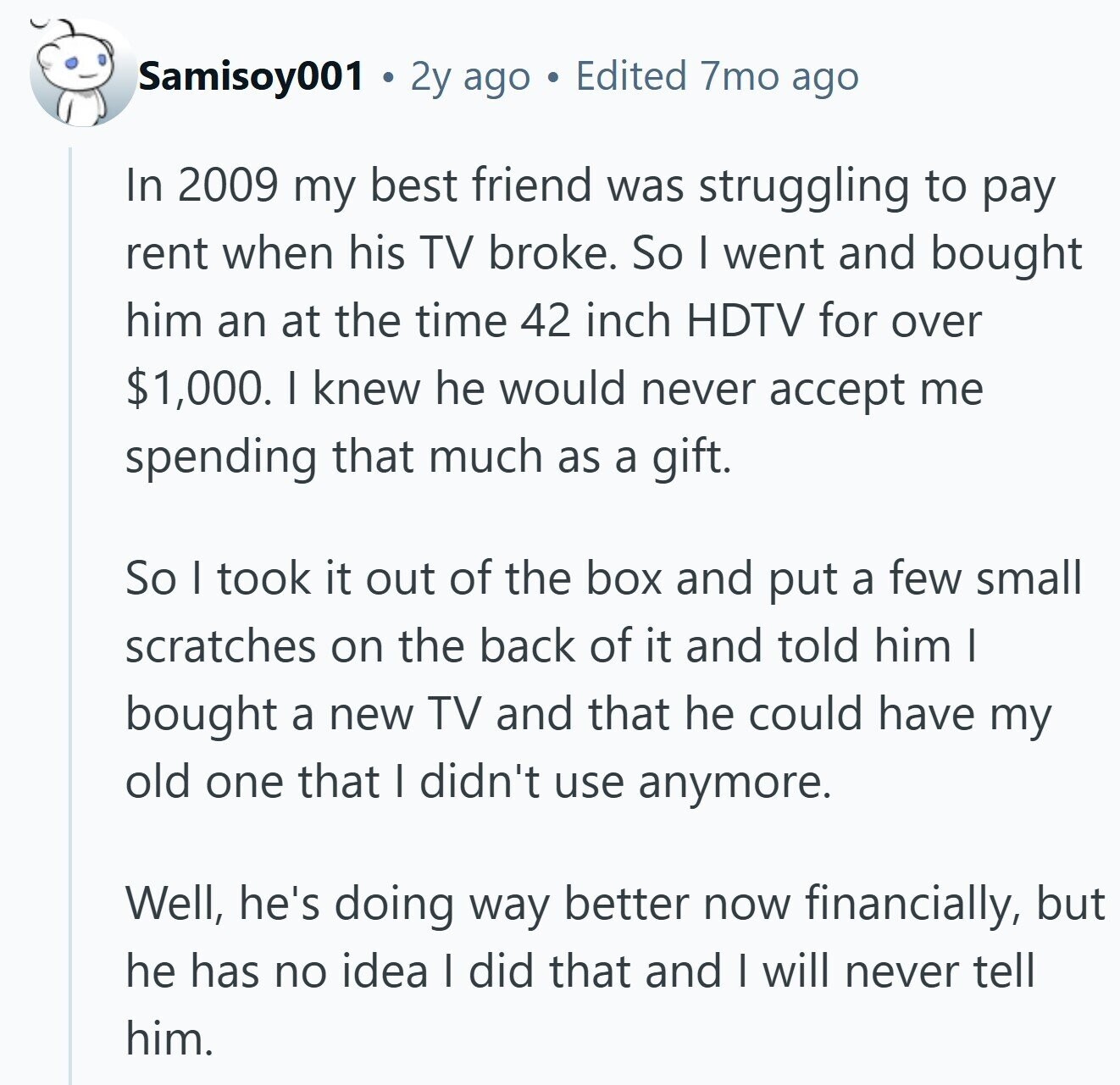 Samisoy001 2y ago Edited 7mo ago In 2009 my best friend was struggling to pay rent when his TV broke. So I went and bought him an at the time 42 inch HDTV for over $1,000. I knew he would never accept me spending that much as a gift. So I took it out of the box and put a few small scratches on the back of it and told him I bought a new TV and that he could have my old one that I didn't use anymore. Well, he's doing way better now financially, but he has no 