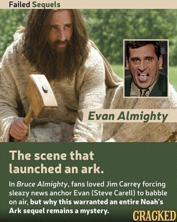 Failed Sequels Evan Almighty The scene that launched an ark. In Bruce Almighty, fans loved Jim Carrey forcing sleazy news anchor Evan (Steve Carell) to babble on air, but why this warranted an entire Noah's Ark sequel remains a mystery. CRACKED