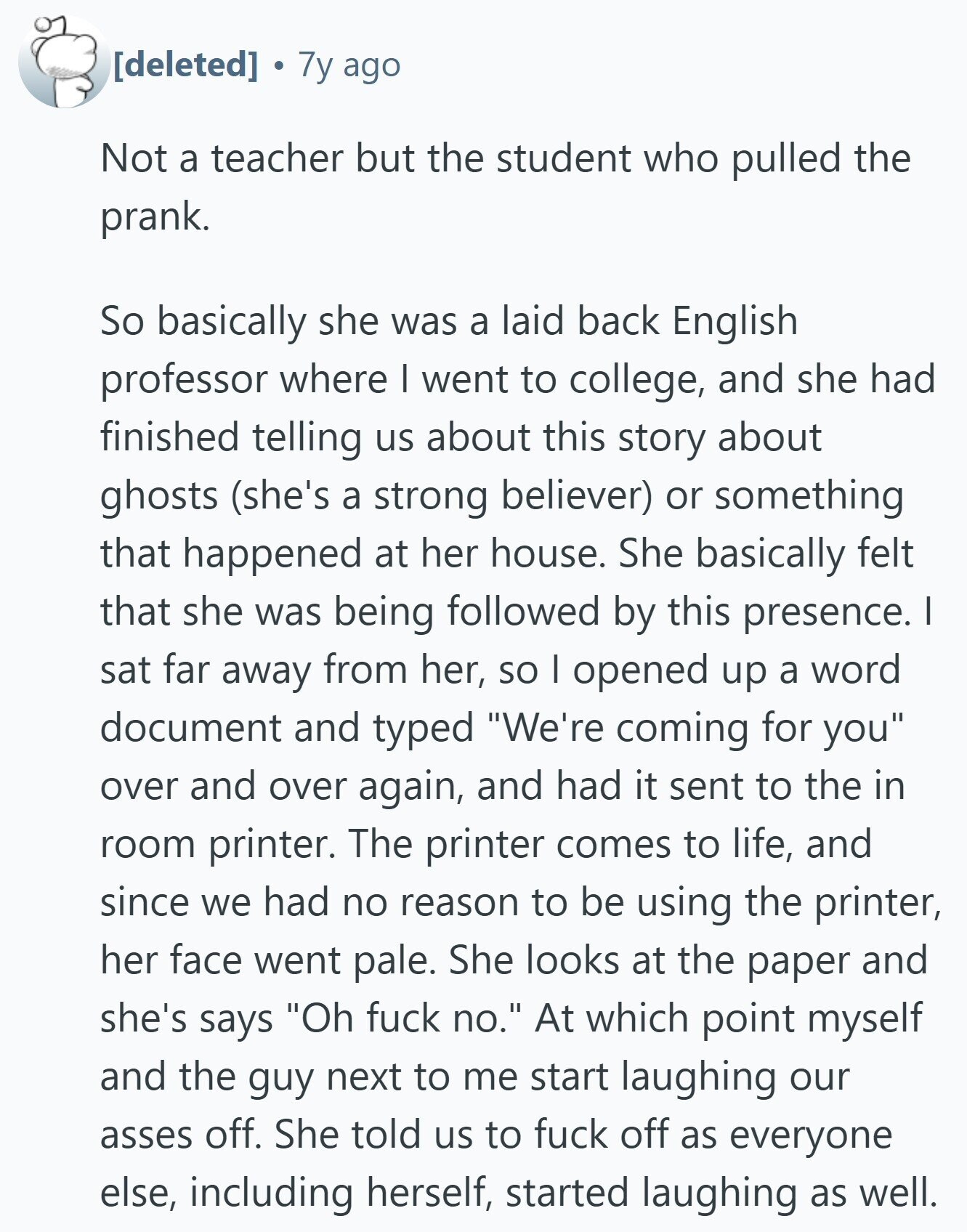  7y ago Not a teacher but the student who pulled the prank. So basically she was a laid back English professor where I went to college, and she had finished telling us about this story about ghosts (she's a strong believer) or something that happened at her house. She basically felt that she was being followed by this presence. I sat far away from her, so I opened up a word document and typed We're coming for you over and over again, and had it sent to the in room printer. The printer comes to life, and since we 