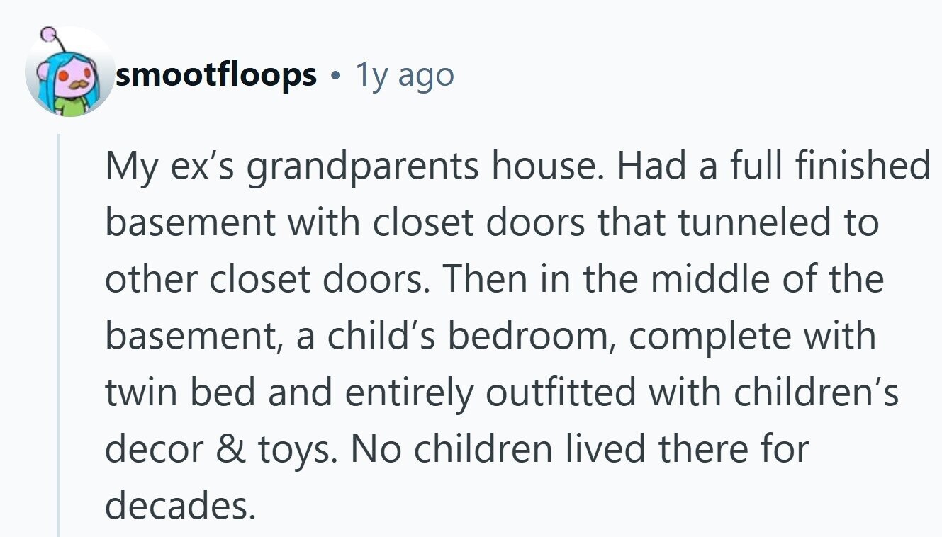 smootfloops a 1y ago My ex's grandparents house. Had a full finished basement with closet doors that tunneled to other closet doors. Then in the middle of the basement, a child's bedroom, complete with twin bed and entirely outfitted with children's decor & toys. No children lived there for decades. 