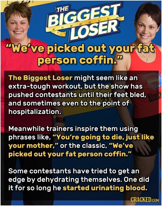 THE BIGGEST 32 27 16 29 30 37 23 26 م LOSER We've picked out your fat person coffin. The Biggest Loser might seem like an LUSER extra-tough workout, but the show has pushed contestants until their feet bled, Alas and sometimes even to the point of hospitalization. Meanwhile trainers inspire them using phrases like, You're going to die, just like your mother, or the classic, We've picked out your fat person coffin. Some contestants have tried to get an edge by dehydrating themselves. One did it for so long he started urinating blood. CRACKED.COM