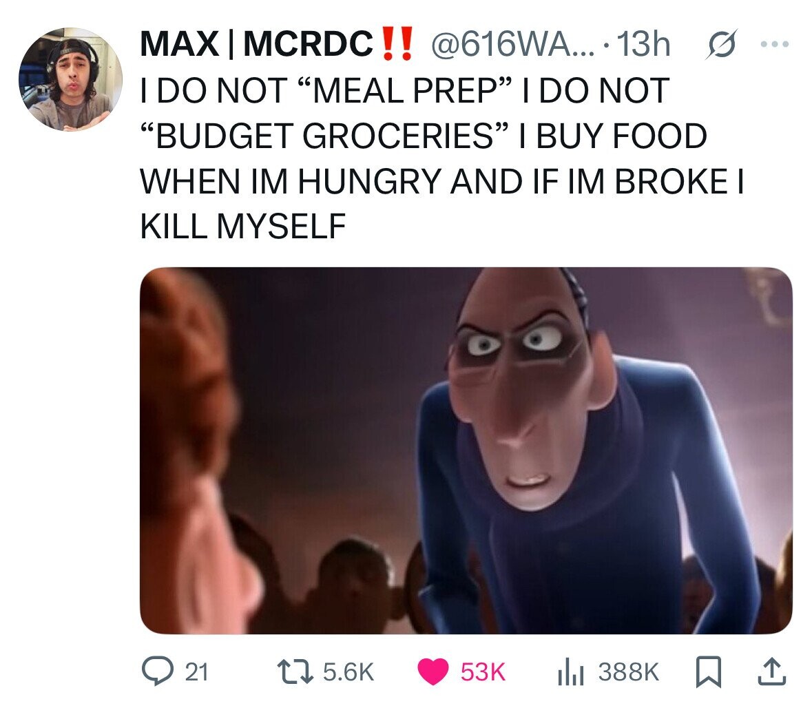 MAX I MCRDC!! @616WA... . 13h ... I DO NOT MEAL PREP I DO NOT BUDGET GROCERIES I BUY FOOD WHEN IM HUNGRY AND IF IM BROKE KILL MYSELF 21 5.6K 53K 388K 