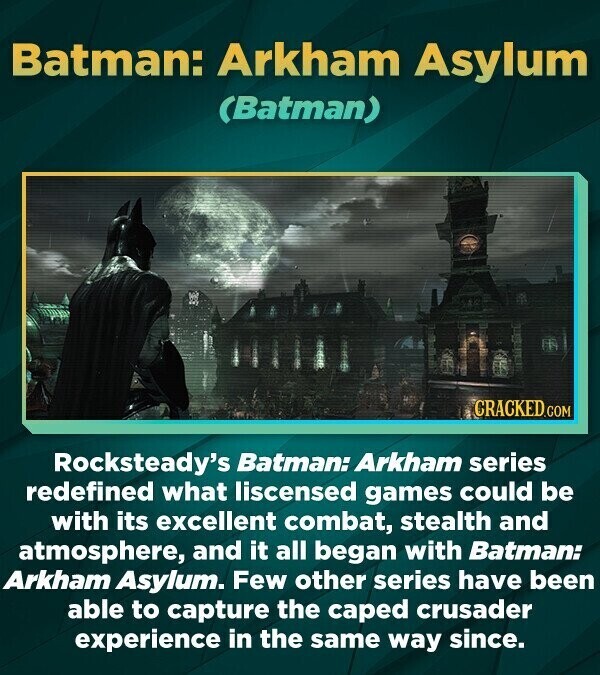 Batman: Arkham Asylum (Batman) CRACKED.COM Rocksteady's Batman: Arkham series redefined what liscensed games could be with its excellent combat, stealth and atmosphere, and it all began with Batman: Arkham Asylum. Few other series have been able to capture the caped crusader experience in the same way since.