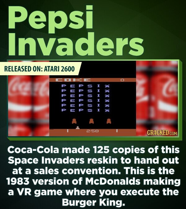 Pepsi Invaders RELEASED ON: ATARI 2600 a I S P U I P I S I S 1 S S I 2:58 CRACKED.COM Coca-Cola made 125 copies of this Space Invaders reskin to hand out at a sales convention. This is the 1983 version of McDonalds making a VR game where you execute the Burger King.