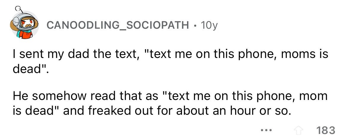 CANOODLING_SOCIOPATH . . 10y I sent my dad the text, text me on this phone, moms is dead. Не somehow read that as text me on this phone, mom is dead and freaked out for about an hour or so. ... 183